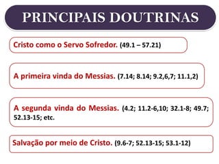 PRINCIPAIS DOUTRINAS
A primeira vinda do Messias. (7.14; 8.14; 9.2,6,7; 11.1,2)
Cristo como o Servo Sofredor. (49.1 – 57.21)
A segunda vinda do Messias. (4.2; 11.2-6,10; 32.1-8; 49.7;
52.13-15; etc.
Salvação por meio de Cristo. (9.6-7; 52.13-15; 53.1-12)
 