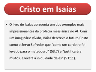 Cristo em Isaías
• O livro de Isaías apresenta um dos exemplos mais
impressionantes da profecia messiânica no At. Com
um imaginário vívido, Isaías descreve o futuro Cristo
como o Servo Sofredor que “como um cordeiro foi
levado para o matadouro” (53:7) e “justificará a
muitos, e levará a iniquidade deles” (53:11).
 