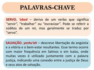 PALAVRAS-CHAVE
SERVO. ’ebed – deriva de um verbo que significa
“servir”, “trabalhar” ou “escravizar”. Pode se referir a
súditos de um rei, mas geralmente se traduz por
“servo”.
SALVAÇÃO. yeshu’ah – descreve libertação da angústia
e a vitória e o bem-estar resultantes. Esse termo ocorre
com maior frequência em Salmos e em Isaías, onde
muitas vezes é utilizado juntamente com a palavra
justiça, indicando uma conexão entre a justiça de Deus
e seus atos de salvação.
 