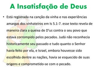 A Insatisfação de Deus
• Está registrada na canção da vinha e nas experiências
amargas dos vinhateiros em Is 5.1-7. esse texto revela de
maneira clara a queixa de D’us contra o seu povo que
estava corrompido pelos pecados. Judá não reconhecia
historicamente seu passado e tudo quanto o Senhor
havia feito por ela, e Israel, embora houvesse sido
escolhida dentre as nações, havia se esquecido de suas
origens e comprometido-se com o pecado.
 