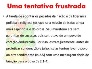 Uma tentativa frustrada
• A tarefa de apontar os pecados da nação e da liderança
política e religiosa tornava-se a missão de Isaías ainda
mais espinhosa e dolorosa. Seu ministério era sem
garantias de sucesso, pois se tratava de um povo de
coração endurecido. Por isso, estrategicamente, antes de
profetizar condenação e juízo, Isaías tentou levar o povo
ao arrependimento (Is 2.5) com uma mensagem cheia de
bênção para o povo (Is 2:1-4).
 