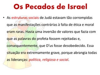 Os Pecados de Israel
• As estruturas sociais de Judá estavam tão corrompidas
que as manifestações contrárias à falta de ética e moral
eram raras. Havia uma inversão de valores que fazia com
que as palavras do profeta fossem rejeitadas e,
consequentemente, que D’us fosse desobedecido. Essa
situação era extremamente grave, porque abrangia todas
as lideranças: política, religiosa e social.
 