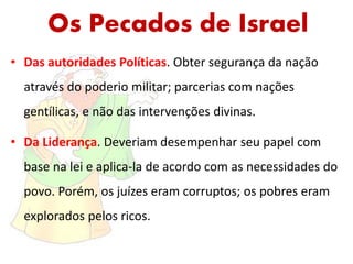 Os Pecados de Israel
• Das autoridades Políticas. Obter segurança da nação
através do poderio militar; parcerias com nações
gentílicas, e não das intervenções divinas.
• Da Liderança. Deveriam desempenhar seu papel com
base na lei e aplica-la de acordo com as necessidades do
povo. Porém, os juízes eram corruptos; os pobres eram
explorados pelos ricos.
 