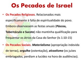 Os Pecados de Israel
• Os Pecados Religiosos. Relacionados mais
especificamente à falta de espiritualidade do povo.
Embora observassem as festas anuais (Páscoa,
Tabernáculo e Sucote) não mantinha qualificação para
frequentar os átrios da Casa do Senhor (Is 1:10-15)
• Os Pecados Sociais. Materialismo (apropriação indevida
de terras), orgulho (ostentação), alcoolismo (os juízes
embriagados, perdiam a lucidez na hora de audiências).
 