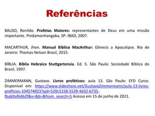 Referências
BALDO, Ronildo. Profetas Maiores: representantes de Deus em uma missão
importante. Pindamonhangaba, SP: IBAD, 2007.
MACARTHUR, Jhon. Manual Bíblico MacArthur: Gênesis a Apocalipse. Rio de
Janeiro: Thomas Nelson Brasil, 2015.
BÍBLIA. Bíblia Hebraica Stuttgartensia. Ed. 5. São Paulo: Sociedade Bíblica do
Brasil, 1997.
ZIMMERMANN, Gustavo. Livros proféticos: aula 13. São Paulo: EFD Curso.
Disponível em: https://www.slideshare.net/GustavoZimmermann/aula-13-livros-
profticos-104574023?qid=520c5158-5539-4d32-b735-
fbab9af64b2f&v=&b=&from_search=5 Acesso em 15 de junho de 2021.
 
