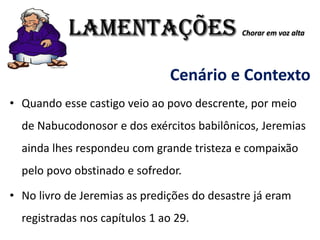 LAMENTAÇÕES Chorar em voz alta
Cenário e Contexto
• Quando esse castigo veio ao povo descrente, por meio
de Nabucodonosor e dos exércitos babilônicos, Jeremias
ainda lhes respondeu com grande tristeza e compaixão
pelo povo obstinado e sofredor.
• No livro de Jeremias as predições do desastre já eram
registradas nos capítulos 1 ao 29.
 
