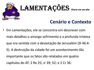 LAMENTAÇÕES Chorar em voz alta
Cenário e Contexto
• Em Lamentações, ele se concentra em descrever com
mais detalhes o amargo sofrimento e a profunda tristeza
que era sentida com a devastação de Jerusalém (Sl 46:4-
5). A destruição da cidade foi um acontecimento tão
importante que os fatos são relatados em quatro
capítulos do AT: 2 Re 25; Jr 39; 52; e 2 Cr 36.
 