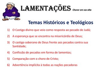 LAMENTAÇÕES Chorar em voz alta
Temas Históricos e Teológicos
1) O Castigo divino que veio como resposta ao pecado de Judá;
2) A esperança que se encontra na misericórdia de Deus;
3) O castigo soberano de Deus frente aos pecados contra sua
Santidade;
4) Confissão de pecados em forma de lamentos;
5) Comparação com o choro de Cristo;
6) Advertência implícita à todas as nações pecadoras
 