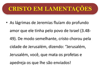 CRISTO EM LAMENTAÇÕES
• As lágrimas de Jeremias fluíam do profundo
amor que ele tinha pelo povo de Israel (3.48-
49). De modo semelhante, cristo chorou pela
cidade de Jerusalém, dizendo: “Jerusalém,
Jerusalém, você, que mata os profetas e
apedreja os que lhe são enviados!
 