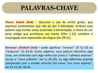 PALAVRAS-CHAVE
Chora: bakah (heb) – descreve o ato de emitir gritos, que
expressa sentimentos que vão da dor à felicidade. Embora essa
palavra seja muitas vezes associada à lamentação, o choro de um
povo antigo que pranteava sua morte (2Sm 1.12), também é
empregada com expressões de alegria (Gn 29:11).
Renovar: chadash (heb) – pode significar “renovar” (Sl 51:10) ou
“restaurar” (Is 61:4). Como adjetivo, essa palavra identifica algo
novo, em contraste com algo velho (tal como a “colheita anterior”
versus a “nova colheita”, ver Lv 26:10), ou algo diferente quando
comparado com o estado anterior (tal como “um novo espírito”,
ver Ez 11:19; 18:31.
 