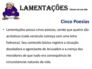 LAMENTAÇÕES Chorar em voz alta
Cinco Poesias
• Lamentações possui cinco poesias, sendo que quatro são
acrósticos (cada versículo começa com uma letra
hebraica). Seu conteúdo básico registra a situação
desoladora e agonizante de Jerusalém e a crença dos
moradores de que tudo era consequência de
circunstancias naturais da vida.
 