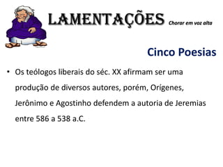 LAMENTAÇÕES Chorar em voz alta
Cinco Poesias
• Os teólogos liberais do séc. XX afirmam ser uma
produção de diversos autores, porém, Orígenes,
Jerônimo e Agostinho defendem a autoria de Jeremias
entre 586 a 538 a.C.
 