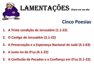 LAMENTAÇÕES Chorar em voz alta
Cinco Poesias
1. A Triste condição de Jerusalém (1.1-22)
2. O Castigo de Jerusalém (2.1-22)
3. A Preservação e a Esperança Nacional de Judá (3.1-63)
4. A Justa Ira de D’us (4.1-22)
5. A Confissão de Pecados e a Confiança em D’us (5.1-22)
 