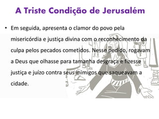 A Triste Condição de Jerusalém
• Em seguida, apresenta o clamor do povo pela
misericórdia e justiça divina com o reconhecimento da
culpa pelos pecados cometidos. Nesse pedido, rogavam
a Deus que olhasse para tamanha desgraça e fizesse
justiça e juízo contra seus inimigos que saqueavam a
cidade.
 