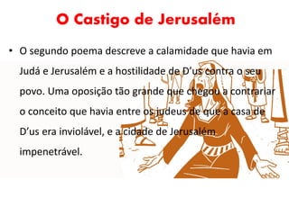 O Castigo de Jerusalém
• O segundo poema descreve a calamidade que havia em
Judá e Jerusalém e a hostilidade de D’us contra o seu
povo. Uma oposição tão grande que chegou a contrariar
o conceito que havia entre os judeus de que a casa de
D’us era inviolável, e a cidade de Jerusalém
impenetrável.
 