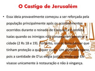 O Castigo de Jerusalém
• Essa ideia provavelmente começou a ser reforçada pela
população principalmente após os acontecimentos
ocorridos durante o reinado de Ezequias e o profeta
Isaías quando os inimigos não conseguiram penetrar a
cidade (2 Rs 18 e 19). Portanto, isso os fazia pensar que
tinham proteção a qualquer custo. Um perfeito engano,
pois a santidade de D’us exigia justiça, ainda que Ele
visasse unicamente à restauração e não à vingança.
 