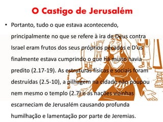 O Castigo de Jerusalém
• Portanto, tudo o que estava acontecendo,
principalmente no que se refere à ira de Deus contra
Israel eram frutos dos seus próprios pecados e D’us
finalmente estava cumprindo o que há muito havia
predito (2.17-19). As estruturas físicas e sociais foram
destruídas (2.5-10), a pilhagem na cidade não poupou
nem mesmo o templo (2.7) e as nações vizinhas
escarneciam de Jerusalém causando profunda
humilhação e lamentação por parte de Jeremias.
 