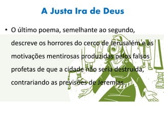 A Justa Ira de Deus
• O último poema, semelhante ao segundo,
descreve os horrores do cerco de Jerusalém e as
motivações mentirosas produzidas pelos falsos
profetas de que a cidade não seria destruída,
contrariando as previsões de Jeremias.
 