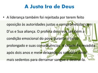 A Justa Ira de Deus
• A liderança também foi rejeitada por terem feito
oposição às autoridades justas e comprometidas com
D’us e Sua aliança. O profeta descreve também a
condição emocional do povo durante o cerco
prolongado e suas consequências. A cidade foi invadida
após dois anos e meio deixando os soldados ainda
mais sedentos para derramar sangue e destruí-la.
 