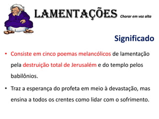 LAMENTAÇÕES Chorar em voz alta
Significado
• Consiste em cinco poemas melancólicos de lamentação
pela destruição total de Jerusalém e do templo pelos
babilônios.
• Traz a esperança do profeta em meio à devastação, mas
ensina a todos os crentes como lidar com o sofrimento.
 