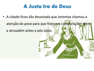 A Justa Ira de Deus
• A cidade ficou tão devastada que Jeremias chamou a
atenção do povo para que fizessem comparações entre
a Jerusalém antes e pós-Juízo.
 