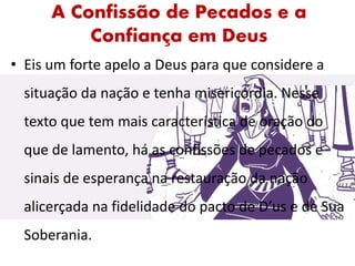 A Confissão de Pecados e a
Confiança em Deus
• Eis um forte apelo a Deus para que considere a
situação da nação e tenha misericórdia. Nesse
texto que tem mais característica de oração do
que de lamento, há as confissões de pecados e
sinais de esperança na restauração da nação
alicerçada na fidelidade do pacto de D’us e de Sua
Soberania.
 
