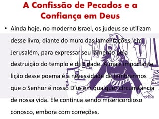A Confissão de Pecados e a
Confiança em Deus
• Ainda hoje, no moderno Israel, os judeus se utilizam
desse livro, diante do muro das lamentações, em
Jerusalém, para expressar seu lamento pela
destruição do templo e da cidade. A mais importante
lição desse poema é a necessidade de lembrarmos
que o Senhor é nosso D’us em qualquer circunstancia
de nossa vida. Ele continua sendo misericordioso
conosco, embora com correções.
 