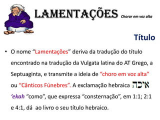 LAMENTAÇÕES Chorar em voz alta
Título
• O nome “Lamentações” deriva da tradução do título
encontrado na tradução da Vulgata latina do AT Grego, a
Septuaginta, e transmite a ideia de “choro em voz alta”
ou “Cânticos Fúnebres”. A exclamação hebraica
‘ekah “como”, que expressa “consternação”, em 1:1; 2:1
e 4:1, dá ao livro o seu título hebraico.
 