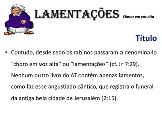 LAMENTAÇÕES Chorar em voz alta
Título
• Contudo, desde cedo os rabinos passaram a denomina-lo
“choro em voz alta” ou “lamentações” (cf. Jr 7:29).
Nenhum outro livro do AT contém apenas lamentos,
como faz esse angustiado cântico, que registra o funeral
da antiga bela cidade de Jerusalém (2:15).
 