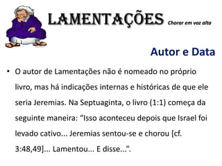 LAMENTAÇÕES Chorar em voz alta
Autor e Data
• O autor de Lamentações não é nomeado no próprio
livro, mas há indicações internas e históricas de que ele
seria Jeremias. Na Septuaginta, o livro (1:1) começa da
seguinte maneira: “Isso aconteceu depois que Israel foi
levado cativo... Jeremias sentou-se e chorou [cf.
3:48,49]... Lamentou... E disse...”.
 