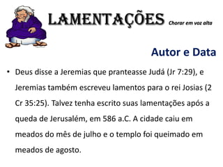 LAMENTAÇÕES Chorar em voz alta
Autor e Data
• Deus disse a Jeremias que pranteasse Judá (Jr 7:29), e
Jeremias também escreveu lamentos para o rei Josias (2
Cr 35:25). Talvez tenha escrito suas lamentações após a
queda de Jerusalém, em 586 a.C. A cidade caiu em
meados do mês de julho e o templo foi queimado em
meados de agosto.
 