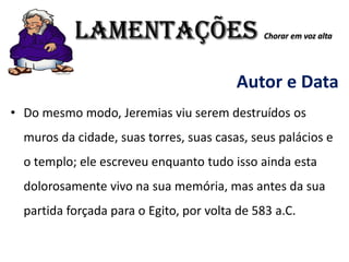 LAMENTAÇÕES Chorar em voz alta
Autor e Data
• Do mesmo modo, Jeremias viu serem destruídos os
muros da cidade, suas torres, suas casas, seus palácios e
o templo; ele escreveu enquanto tudo isso ainda esta
dolorosamente vivo na sua memória, mas antes da sua
partida forçada para o Egito, por volta de 583 a.C.
 