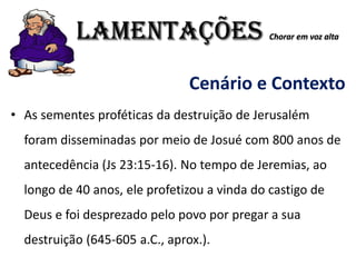 LAMENTAÇÕES Chorar em voz alta
Cenário e Contexto
• As sementes proféticas da destruição de Jerusalém
foram disseminadas por meio de Josué com 800 anos de
antecedência (Js 23:15-16). No tempo de Jeremias, ao
longo de 40 anos, ele profetizou a vinda do castigo de
Deus e foi desprezado pelo povo por pregar a sua
destruição (645-605 a.C., aprox.).
 