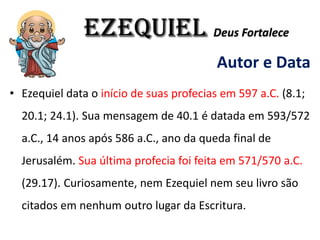 EZEQUIEL Deus Fortalece
Autor e Data
• Ezequiel data o início de suas profecias em 597 a.C. (8.1;
20.1; 24.1). Sua mensagem de 40.1 é datada em 593/572
a.C., 14 anos após 586 a.C., ano da queda final de
Jerusalém. Sua última profecia foi feita em 571/570 a.C.
(29.17). Curiosamente, nem Ezequiel nem seu livro são
citados em nenhum outro lugar da Escritura.
 