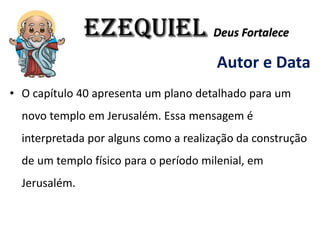 EZEQUIEL Deus Fortalece
Autor e Data
• O capítulo 40 apresenta um plano detalhado para um
novo templo em Jerusalém. Essa mensagem é
interpretada por alguns como a realização da construção
de um templo físico para o período milenial, em
Jerusalém.
 