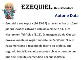 EZEQUIEL Deus Fortalece
Autor e Data
• Ezequiel e sua esposa (24.15-27) estavam entre os 10 mil
judeus levados cativos à Babilônia em 597 a.C. Eles
viveram em Tel-Abibe (3.15), às margens do rio Quebar,
provavelmente na região sudeste da Babilônia. O livro
nada menciona a respeito da morte do profeta, que
segundo tradição rabínica morreu sob as ordens de um
príncipe israelita repreendido por sua idolatria.
 