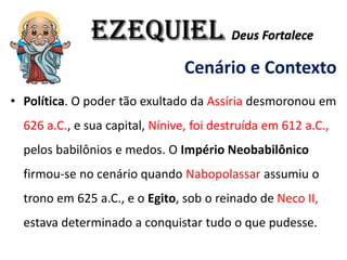 EZEQUIEL Deus Fortalece
Cenário e Contexto
• Política. O poder tão exultado da Assíria desmoronou em
626 a.C., e sua capital, Nínive, foi destruída em 612 a.C.,
pelos babilônios e medos. O Império Neobabilônico
firmou-se no cenário quando Nabopolassar assumiu o
trono em 625 a.C., e o Egito, sob o reinado de Neco II,
estava determinado a conquistar tudo o que pudesse.
 