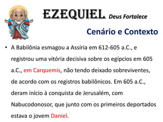 EZEQUIEL Deus Fortalece
Cenário e Contexto
• A Babilônia esmagou a Assíria em 612-605 a.C., e
registrou uma vitória decisiva sobre os egípcios em 605
a.C., em Carquemis, não tendo deixado sobreviventes,
de acordo com os registros babilônicos. Em 605 a.C.,
deram início à conquista de Jerusalém, com
Nabucodonosor, que junto com os primeiros deportados
estava o jovem Daniel.
 