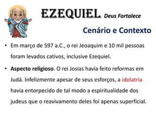 EZEQUIEL Deus Fortalece
Cenário e Contexto
• Em março de 597 a.C., o rei Jeoaquim e 10 mil pessoas
foram levados cativos, inclusive Ezequiel.
• Aspecto religioso. O rei Josias havia feito reformas em
Judá. Infelizmente apesar de seus esforços, a idolatria
havia entorpecido de tal modo a espiritualidade dos
judeus que o reavivamento deles foi apenas superficial.
 