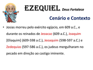EZEQUIEL Deus Fortalece
Cenário e Contexto
• Josias morreu pelo exército egípcio, em 609 a.C., e
durante os reinados de Jeoacaz (609 a.C.), Joaquim
[Eliaquim] (609-598 a.C.), Jeoaquim (598-597 a.C.) e
Zedequias (597-586 a.C.), os judeus mergulharam no
pecado em direção ao castigo iminente.
 