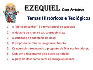 EZEQUIEL Deus Fortalece
Temas Históricos e Teológicos
1) A “glória do Senhor” é o tema central de Ezequiel;
2) A idolatria de Israel e suas consequências;
3) A santidade e a soberania de Deus;
4) O propósito de D’us de um glorioso triunfo;
5) Os querubins executando o programa de D’us nos bastidores;
6) Cada um é responsável pela busca da retidão;
7) A graça de Deus como parte da aliança abraâmica.
 