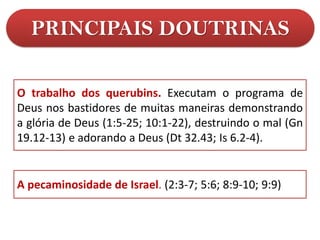 PRINCIPAIS DOUTRINAS
A pecaminosidade de Israel. (2:3-7; 5:6; 8:9-10; 9:9)
O trabalho dos querubins. Executam o programa de
Deus nos bastidores de muitas maneiras demonstrando
a glória de Deus (1:5-25; 10:1-22), destruindo o mal (Gn
19.12-13) e adorando a Deus (Dt 32.43; Is 6.2-4).
 