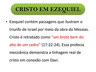 CRISTO EM EZEQUIEL
• Ezequiel contém passagens que ilustram o
triunfo de Israel por meio da obra do Messias.
Cristo é retratado como “um broto bem do
alto de um cedro” (17:22-24). Essa profecia
messiânica demonstra a linhagem real de
cristo em conexão com Davi.
 