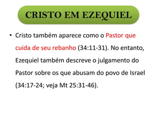 CRISTO EM EZEQUIEL
• Cristo também aparece como o Pastor que
cuida de seu rebanho (34:11-31). No entanto,
Ezequiel também descreve o julgamento do
Pastor sobre os que abusam do povo de Israel
(34:17-24; veja Mt 25:31-46).
 