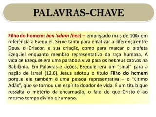 PALAVRAS-CHAVE
Filho do homem: ben ’adam (heb) – empregado mais de 100x em
referência a Ezequiel. Serve tanto para enfatizar a diferença entre
Deus, o Criador, e sua criação, como para marcar o profeta
Ezequiel enquanto membro representativo da raça humana. A
vida de Ezequiel era uma parábola viva para os hebreus cativos na
Babilônia. Em Palavras e ações, Ezequiel era um “sinal” para a
nação de Israel (12.6). Jesus adotou o título Filho do homem
porque ele também é uma pessoa representativa – o “último
Adão”, que se tornou um espírito doador de vida. É um título que
ressalta o mistério da encarnação, o fato de que Cristo é ao
mesmo tempo divino e humano.
 