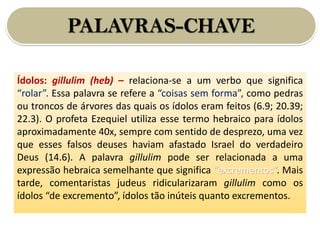 PALAVRAS-CHAVE
Ídolos: gillulim (heb) – relaciona-se a um verbo que significa
“rolar”. Essa palavra se refere a “coisas sem forma”, como pedras
ou troncos de árvores das quais os ídolos eram feitos (6.9; 20.39;
22.3). O profeta Ezequiel utiliza esse termo hebraico para ídolos
aproximadamente 40x, sempre com sentido de desprezo, uma vez
que esses falsos deuses haviam afastado Israel do verdadeiro
Deus (14.6). A palavra gillulim pode ser relacionada a uma
expressão hebraica semelhante que significa “excrementos”. Mais
tarde, comentaristas judeus ridicularizaram gillulim como os
ídolos “de excremento”, ídolos tão inúteis quanto excrementos.
 