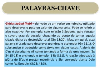 PALAVRAS-CHAVE
Glória: kabod (heb) – derivado de um verbo em hebraico utilizado
para descrever o peso ou valor de alguma coisa. Pode se referir a
algo negativo. Por exemplo, com relação à Sodoma, para retratar
o severo grau de pecado, chegando ao ponto de tornar aquela
cidade digna de destruição total (Gn 18:20). Mas, em geral, essa
palavra é usada para descrever grandeza e esplendor (Gn 31.1). O
substantivo é traduzido como fama em alguns casos. A glória de
D’us é descrita no AT como tomando a forma de uma nuvem (Ex
24.15-18) e enchendo o templo (1 Rs 8.11). A reação adequada à
glória de D’us é prestar reverência a Ele, curvando diante Dele
como fez Ezequiel (3:23; 43:3).
 