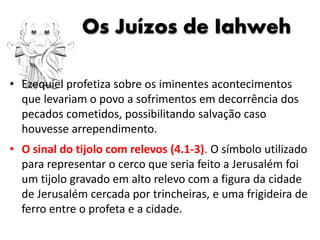 Os Juízos de Iahweh
• Ezequiel profetiza sobre os iminentes acontecimentos
que levariam o povo a sofrimentos em decorrência dos
pecados cometidos, possibilitando salvação caso
houvesse arrependimento.
• O sinal do tijolo com relevos (4.1-3). O símbolo utilizado
para representar o cerco que seria feito a Jerusalém foi
um tijolo gravado em alto relevo com a figura da cidade
de Jerusalém cercada por trincheiras, e uma frigideira de
ferro entre o profeta e a cidade.
 