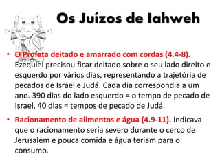 Os Juízos de Iahweh
• O Profeta deitado e amarrado com cordas (4.4-8).
Ezequiel precisou ficar deitado sobre o seu lado direito e
esquerdo por vários dias, representando a trajetória de
pecados de Israel e Judá. Cada dia correspondia a um
ano. 390 dias do lado esquerdo = o tempo de pecado de
Israel, 40 dias = tempos de pecado de Judá.
• Racionamento de alimentos e água (4.9-11). Indicava
que o racionamento seria severo durante o cerco de
Jerusalém e pouca comida e água teriam para o
consumo.
 