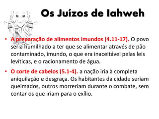 Os Juízos de Iahweh
• A preparação de alimentos imundos (4.11-17). O povo
seria humilhado a ter que se alimentar através de pão
contaminado, imundo, o que era inaceitável pelas leis
levíticas, e o racionamento de água.
• O corte de cabelos (5.1-4). a nação iria à completa
aniquilação e desgraça. Os habitantes da cidade seriam
queimados, outros morreriam durante o combate, sem
contar os que iriam para o exílio.
 